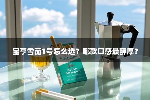宝亨雪茄1号怎么选？哪款口感最醇厚？