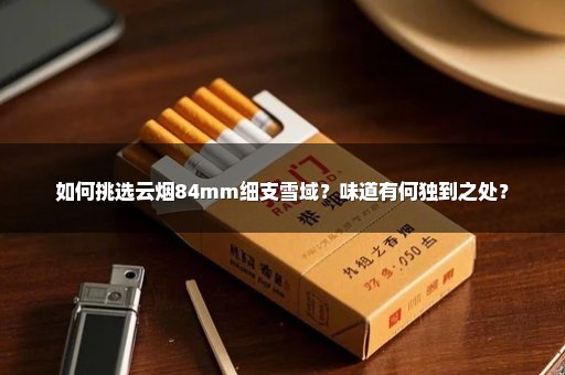 如何挑选云烟84mm细支雪域？味道有何独到之处？